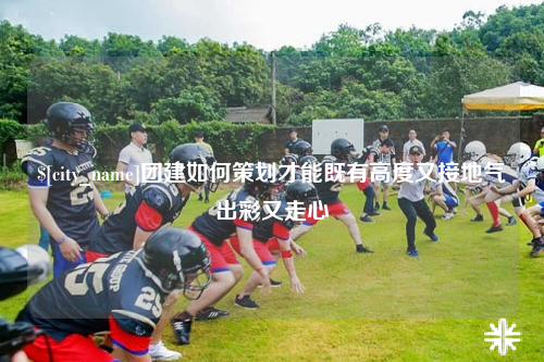 蚌埠团建如何策划才能既有高度又接地气出彩又走心
